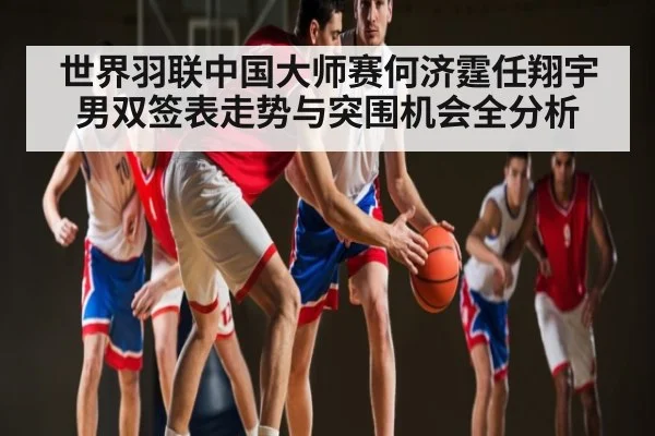 世界羽联中国大师赛何济霆任翔宇男双签表走势与突围机会全分析